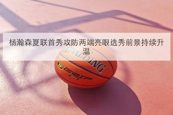 杨瀚森夏联首秀攻防两端亮眼选秀前景持续升温